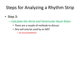 Steps for Analyzing a Rhythm Strip
• Step 3:
  – Calculate the Atrial and Ventricular Heart Rates
     • There are a couple of methods to discuss
     • One will only be used by an MST
        – Six-Second Method
 
