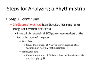 Steps for Analyzing a Rhythm Strip
• Step 3: continued
  – Six-Second Method (can be used for regular or
    irregular rhythm patterns)
     • Print off six seconds of ECG paper (use markers at the
       top or bottom of the paper
        – Atrial Rate
            » Count the number of P waves within a period of six
               seconds and multiply that number by 10
        – Ventricular Rate
            » Count the number of QRS complexes within six seconds
               and multiply by 10
 