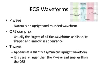 ECG Waveforms
• P wave
  – Normally an upright and rounded waveform
• QRS complex
  – Usually the largest of all the waveforms and is spike
    shaped and narrow in appearance
• T wave
  – Appears as a slightly asymmetric upright waveform
  – It is usually larger than the P wave and smaller than
    the QRS
 
