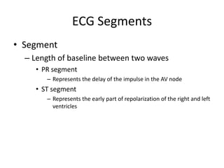 ECG Segments
• Segment
  – Length of baseline between two waves
    • PR segment
       – Represents the delay of the impulse in the AV node
    • ST segment
       – Represents the early part of repolarization of the right and left
         ventricles
 