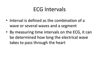 ECG Intervals
• Interval is defined as the combination of a
  wave or several waves and a segment
• By measuring time intervals on the ECG, it can
  be determined how long the electrical wave
  takes to pass through the heart
 