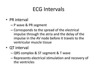 ECG Intervals
• PR interval
  – P wave & PR segment
  – Corresponds to the spread of the electrical
    impulse through the atria and the delay of the
    impulse in the AV node before it travels to the
    ventricular muscle tissue
• QT interval
  – QRS complex & ST segment & T wave
  – Represents electrical stimulation and recovery of
    the ventricles
 