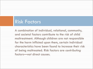 A combination of individual, relational, community, and societal factors contribute to the risk of child maltreatment. Although children are not responsible for the harm inflicted upon them, certain individual characteristics have been found to increase their risk of being maltreated. Risk factors are  contributing  factors— not  direct causes. Risk Factors 