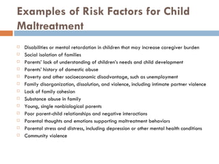 Examples of Risk Factors for Child Maltreatment Disabilities or mental retardation in children that may increase caregiver burden Social isolation of families Parents’ lack of understanding of children’s needs and child development Parents’ history of domestic abuse Poverty and other socioeconomic disadvantage, such as unemployment Family disorganization, dissolution, and violence, including intimate partner violence Lack of family cohesion Substance abuse in family Young, single nonbiological parents  Poor parent-child relationships and negative interactions Parental thoughts and emotions supporting maltreatment behaviors Parental stress and distress, including depression or other mental health conditions Community violence 