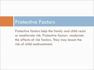 Protective factors help the family and child resist or ameliorate risk. Protective factors  moderate the effects of risk factors. They may lessen the risk of child maltreatment.  Protective Factors 