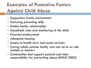 Examples of Protective Factors Against Child Abuse Supportive family environment Nurturing parenting skills Stable family relationships Household rules and monitoring of the child Parental employment Adequate housing Access to health care and social services Caring adults outside family who can serve as role models or mentors Communities that support parents and take responsibility for preventing abuse (DHHS 2003) 