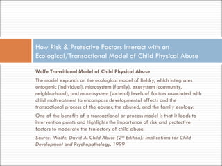 Wolfe Transitional Model of Child Physical Abuse  The model expands on the ecological model of Belsky, which integrates ontogenic (individual), microsystem (family), exosystem (community, neighborhood), and macrosystem (societal) levels of factors associated with child maltreatment to encompass developmental effects and the transactional process of the abuser, the abused, and the family ecology.  One of the benefits of a transactional or process model is that it leads to intervention points and highlights the importance of risk and protective factors to moderate the trajectory of child abuse. Source: Wolfe, David A. Child Abuse (2 nd  Edition): Implications for Child Development and Psychopathology. 1999 How Risk & Protective Factors Interact with an Ecological/Transactional Model of Child Physical Abuse 