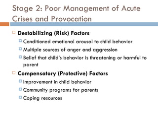 Stage 2: Poor Management of Acute Crises and Provocation Destabilizing (Risk) Factors Conditioned emotional arousal to child behavior Multiple sources of anger and aggression Belief that child’s behavior is threatening or harmful to parent Compensatory (Protective) Factors Improvement in child behavior Community programs for parents Coping resources 