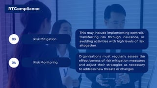 Risk Monitoring
04
Risk Mitigation
03
This may include implementing controls,
transferring risk through insurance, or
avoiding activities with high levels of risk
altogether
Organizations must regularly assess the
effectiveness of risk mitigation measures
and adjust their strategies as necessary
to address new threats or changes
RTCompliance
 