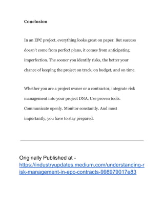 Conclusion
In an EPC project, everything looks great on paper. But success
doesn’t come from perfect plans, it comes from anticipating
imperfection. The sooner you identify risks, the better your
chance of keeping the project on track, on budget, and on time.
Whether you are a project owner or a contractor, integrate risk
management into your project DNA. Use proven tools.
Communicate openly. Monitor constantly. And most
importantly, you have to stay prepared.
​
Originally Published at -
https://industryupdates.medium.com/understanding-r
isk-management-in-epc-contracts-998979017e83
 