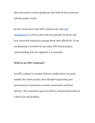 that convenience comes significant risk, both for the contractor
and the project owner.
So let’s break down what EPC contracts are, why risk
management is critical, what risks are typically involved, and
how successful companies manage these risks effectively. If you
are planning or involved in any major EPC-based project,
understanding risk isn’t optional; it is essential.
What is an EPC Contract?
An EPC contract is a project delivery model where one party
handles the entire project, from detailed engineering and
procurement of materials to actual construction and final
delivery. The contractor agrees to deliver a functioning facility at
a fixed cost and deadline.
 