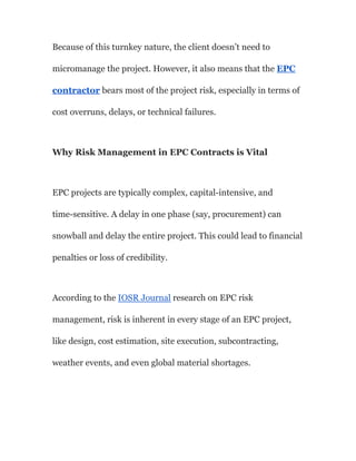 Because of this turnkey nature, the client doesn’t need to
micromanage the project. However, it also means that the EPC
contractor bears most of the project risk, especially in terms of
cost overruns, delays, or technical failures.
Why Risk Management in EPC Contracts is Vital
EPC projects are typically complex, capital-intensive, and
time-sensitive. A delay in one phase (say, procurement) can
snowball and delay the entire project. This could lead to financial
penalties or loss of credibility.
According to the IOSR Journal research on EPC risk
management, risk is inherent in every stage of an EPC project,
like design, cost estimation, site execution, subcontracting,
weather events, and even global material shortages.
 