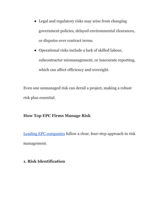 ●​ Legal and regulatory risks may arise from changing
government policies, delayed environmental clearances,
or disputes over contract terms.
●​ Operational risks include a lack of skilled labour,
subcontractor mismanagement, or inaccurate reporting,
which can affect efficiency and oversight.
Even one unmanaged risk can derail a project, making a robust
risk plan essential.
How Top EPC Firms Manage Risk
Leading EPC companies follow a clear, four-step approach to risk
management.
1. Risk Identification
 