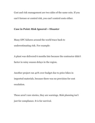 Cost and risk management are two sides of the same coin. If you
can’t foresee or control risk, you can’t control costs either.
Case in Point: Risk Ignored = Disaster
Many EPC failures around the world trace back to
underestimating risk. For example:
A plant was delivered 6 months late because the contractor didn’t
factor in rainy season delays in the region.
Another project ran 40% over budget due to price hikes in
imported materials, because there was no provision for cost
escalation.
These aren’t rare stories, they are warnings. Risk planning isn’t
just for compliance. It is for survival.
 