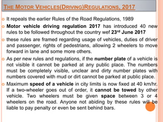 THE MOTOR VEHICLES(DRIVING)REGULATIONS, 2017
 It repeals the earlier Rules of the Road Regulations, 1989
 Motor vehicle driving regulation 2017 has introduced 40 new
rules to be followed throughout the country wef 23rd June 2017
 these rules are framed regarding usage of vehicles, duties of driver
and passenger, rights of pedestrians, allowing 2 wheelers to move
forward in lane and some more others.
 As per new rules and regulations, if the number plate of a vehicle is
not visible it cannot be parked at any public place. The numbers
must be completely visible, unclear and dirty number plates with
numbers covered with mud or dirt cannot be parked at public place.
 Maximum speed of a vehicle in city limits is now fixed at 40 km/hr.
If a two-wheeler goes out of order, it cannot be towed by other
vehicle. Two wheelers must be given space between 3 or 4
wheelers on the road. Anyone not abiding by these rules will be
liable to pay penalty or even be sent behind bars.
 