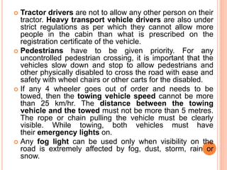 Tractor drivers are not to allow any other person on their
tractor. Heavy transport vehicle drivers are also under
strict regulations as per which they cannot allow more
people in the cabin than what is prescribed on the
registration certificate of the vehicle.
 Pedestrians have to be given priority. For any
uncontrolled pedestrian crossing, it is important that the
vehicles slow down and stop to allow pedestrians and
other physically disabled to cross the road with ease and
safety with wheel chairs or other carts for the disabled.
 If any 4 wheeler goes out of order and needs to be
towed, then the towing vehicle speed cannot be more
than 25 km/hr. The distance between the towing
vehicle and the towed must not be more than 5 metres.
The rope or chain pulling the vehicle must be clearly
visible. While towing, both vehicles must have
their emergency lights on.
 Any fog light can be used only when visibility on the
road is extremely affected by fog, dust, storm, rain or
snow.
 
