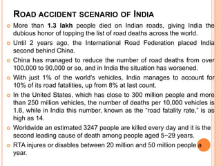 ROAD ACCIDENT SCENARIO OF INDIA
 More than 1.3 lakh people died on Indian roads, giving India the
dubious honor of topping the list of road deaths across the world.
 Until 2 years ago, the International Road Federation placed India
second behind China.
 China has managed to reduce the number of road deaths from over
100,000 to 90,000 or so, and in India the situation has worsened.
 With just 1% of the world's vehicles, India manages to account for
10% of its road fatalities, up from 8% at last count.
 In the United States, which has close to 300 million people and more
than 250 million vehicles, the number of deaths per 10,000 vehicles is
1.6, while in India this number, known as the “road fatality rate,” is as
high as 14.
 Worldwide an estimated 3247 people are killed every day and it is the
second leading cause of death among people aged 5−29 years.
 RTA injures or disables between 20 million and 50 million people a
year.
 
