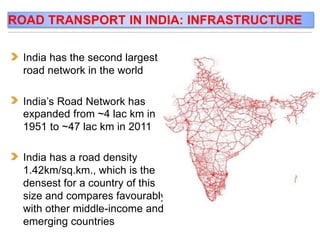 India has the second largest
road network in the world
India’s Road Network has
expanded from ~4 lac km in
1951 to ~47 lac km in 2011
India has a road density
1.42km/sq.km., which is the
densest for a country of this
size and compares favourably
with other middle-income and
emerging countries
ROAD TRANSPORT IN INDIA: INFRASTRUCTURE
 