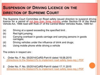 SUSPENSION OF DRIVING LICENCE ON THE
DIRECTION OF SUPREME COURT
The Supreme Court Committee on Road safety issued direction to suspend driving
licence for a period of not less than three months under Section-19 of the Motor
Vehicle Act, 1988 read with Rule 21 of the Central Motor Vehicles Rules, 1989 for:
(a) Driving at a speed exceeding the specified limit .
(b) Red light jumping;
(c) Carrying overload in goods carriage and carrying persons in goods
carriages;
(d) Driving vehicles under the influence of drink and drugs;
(e) Using mobile phone while driving a vehicle
The orders in respect are :
1. Order No. F. No. 05/2014/CoRS-Part-III dated 18.08.2015
(Directions to the States/UTs to implement road safety laws-reg.) PDF
2. Order No. F. No. 05/2014/CoRS-Part-III dated 17.11.2015
(Directions to the States/UTs to implement road safety laws-reg.) PDF
 