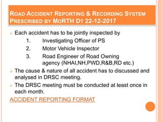 ROAD ACCIDENT REPORTING & RECORDING SYSTEM
PRESCRIBED BY MORTH DT 22-12-2017
 Each accident has to be jointly inspected by
1. Investigating Officer of PS
2. Motor Vehicle Inspector
3. Road Engineer of Road Owning
agency (NHAI,NH,PWD,R&B,RD etc.)
 The cause & nature of all accident has to discussed and
analysed in DRSC meeting.
 The DRSC meeting must be conducted at least once in
each month.
ACCIDENT REPORTING FORMAT
 