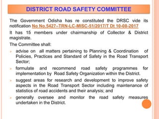 DISTRICT ROAD SAFETY COMMITTEE
The Government Odisha has re constituted the DRSC vide its
notification No No.5427–TRN-LC-MISC-51/2017/T Dt 10-08-2017
It has 15 members under chairmanship of Collector & District
magistrate.
The Committee shall:
 advise on all matters pertaining to Planning & Coordination of
Policies, Practices and Standard of Safety in the Road Transport
Sector;
 formulate and recommend road safety programmes for
implementation by Road Safety Organization within the District.
 suggest areas for research and development to improve safety
aspects in the Road Transport Sector including maintenance of
statistics of road accidents and their analysis; and
 generally oversee and monitor the road safety measures
undertaken in the District.
 