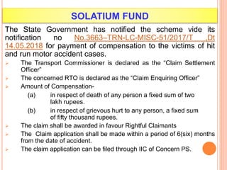 SOLATIUM FUND
The State Government has notified the scheme vide its
notification no No.3663–TRN-LC-MISC-51/2017/T ,Dt
14.05.2018 for payment of compensation to the victims of hit
and run motor accident cases.
 The Transport Commissioner is declared as the “Claim Settlement
Officer”
 The concerned RTO is declared as the “Claim Enquiring Officer”
 Amount of Compensation-
(a) in respect of death of any person a fixed sum of two
lakh rupees.
(b) in respect of grievous hurt to any person, a fixed sum
of fifty thousand rupees.
 The claim shall be awarded in favour Rightful Claimants
 The Claim application shall be made within a period of 6(six) months
from the date of accident.
 The claim application can be filed through IIC of Concern PS.
 