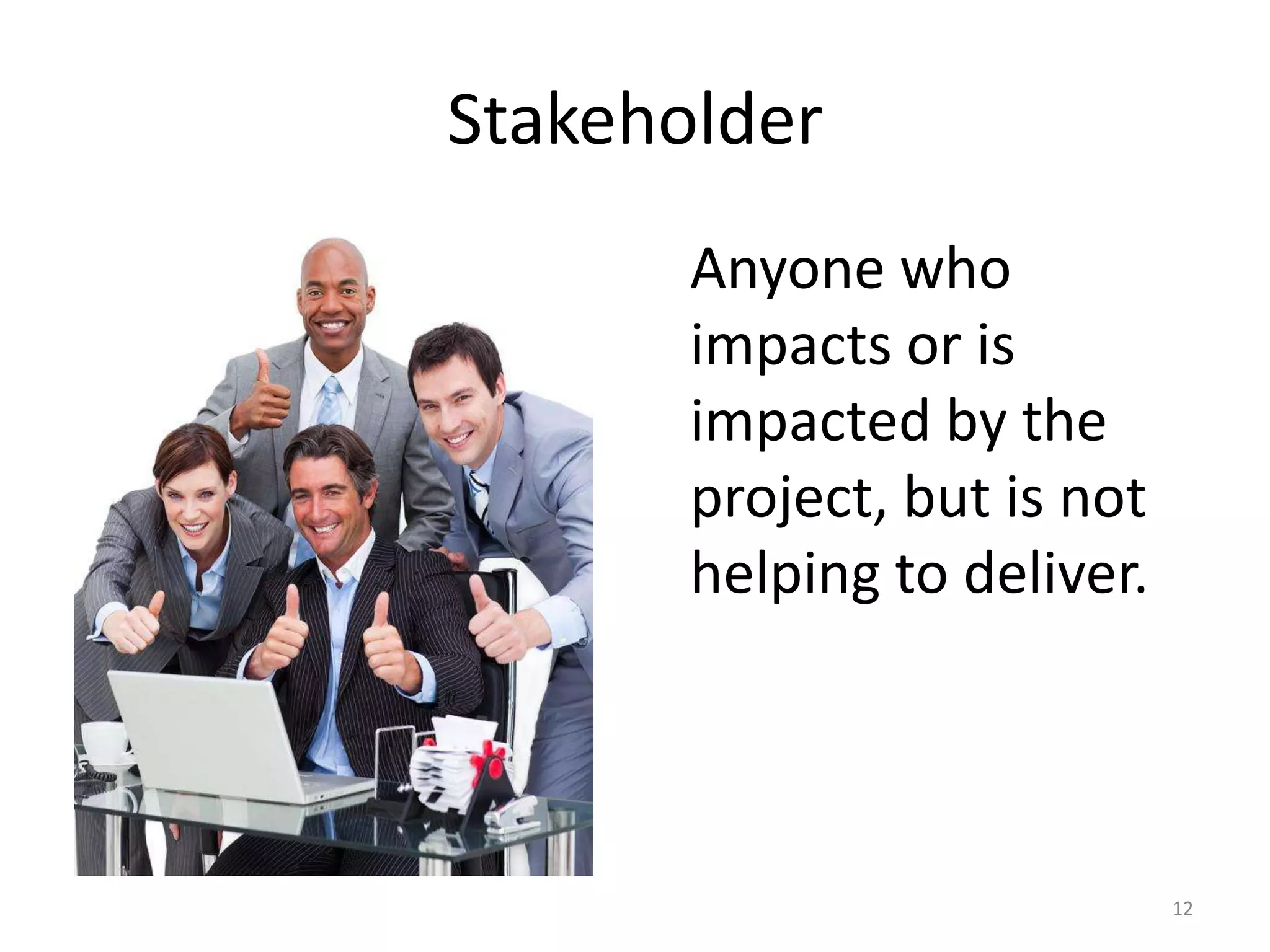 Stakeholder
       Anyone who
       impacts or is
       impacted by the
       project, but is not
       helping to deliver.




                             12
 