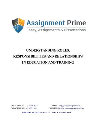 UNDERSTANDING ROLES,
RESPONSIBILITIES AND RELATIONSHIPS
IN EDUCATION AND TRAINING
TOLL-FREE NO: +61 879057034 EMAIL: help@assignmentprime.com
WHATSAPP NO: +61 424715655 WEBSITE: http://www.assignmentprime.com
ASSIGNMENT HELP & WRITING SERVICE AUSTRALIA
 