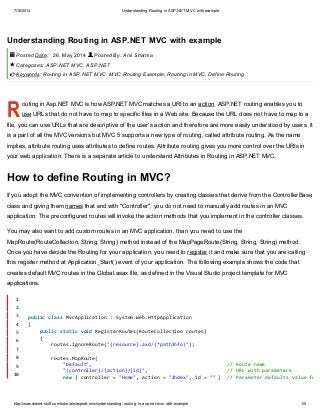 7/16/2014 Understanding Routing in ASP.NET MVC with example
http://www.dotnet-stuff.com/tutorials/aspnet-mvc/understanding-routing-in-asp-net-mvc-with-example 1/5
R
Understanding Routing in ASP.NET MVC with example
Posted Date: 26. May 2014 Posted By: Anil Sharma
Categories: ASP.NET MVC, ASP.NET
Keywords: Routing in ASP.NET MVC, MVC Routing Example, Routing in MVC, Define Routing
outing in Asp.NET MVC is how ASP.NET MVC matches a URI to an action. ASP.NET routing enables you to
use URLs that do not have to map to specific files in a Web site. Because the URL does not have to map to a
file, you can use URLs that are descriptive of the user's action and therefore are more easily understood by users. It
is a part of all the MVC versions but MVC 5 supports a new type of routing, called attribute routing. As the name
implies, attribute routing uses attributes to define routes. Attribute routing gives you more control over the URIs in
your web application. There is a separate article to understand Attributes in Routing in ASP.NET MVC.
How to define Routing in MVC?
If you adopt the MVC convention of implementing controllers by creating classes that derive from the ControllerBase
class and giving them names that end with "Controller", you do not need to manually add routes in an MVC
application. The preconfigured routes will invoke the action methods that you implement in the controller classes.
You may also want to add custom routes in an MVC application, than you need to use the
MapRoute(RouteCollection, String, String) method instead of the MapPageRoute(String, String, String) method.
Once you have decide the Routing for your application, you need to register it and make sure that you are calling
this register method at Application_Start() event of your application. The following example shows the code that
creates default MVC routes in the Global.asax file, as defined in the Visual Studio project template for MVC
applications.
 


1
2
3
4
5
6
7
8
9
10
publicclassMvcApplication:System.Web.HttpApplication
{
publicstaticvoidRegisterRoutes(RouteCollectionroutes)
{
routes.IgnoreRoute("{resource}.axd/{*pathInfo}");
routes.MapRoute(
"Default", //Routename
"{controller}/{action}/{id}", //URLwithparameters
new{controller="Home",action="Index",id=""} //Parameterdefaultsvaluefor
 