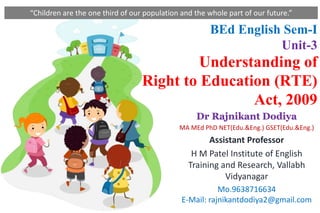 BEd English Sem-I
Unit-3
Understanding of
Right to Education (RTE)
Act, 2009
Dr Rajnikant Dodiya
MA MEd PhD NET(Edu.&Eng.) GSET(Edu.&Eng.)
Assistant Professor
H M Patel Institute of English
Training and Research, Vallabh
Vidyanagar
Mo.9638716634
E-Mail: rajnikantdodiya2@gmail.com
“Children are the one third of our population and the whole part of our future.”
 