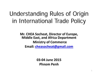 Understanding Rules of Origin
in International Trade Policy
Mr. CHEA Socheat, Director of Europe,
Middle East, and Africa Department
Ministry of Commerce
Email: cheasocheat@gmail.com
03-04 June 2015
Phnom Penh
1
 