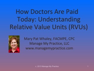 How Doctors Are Paid
  Today: Understanding
Relative Value Units (RVUs)
    Mary Pat Whaley, FACMPE, CPC
      Manage My Practice, LLC
    www.managemypractice.com



          c. 2013 Manage My Practice   1
 