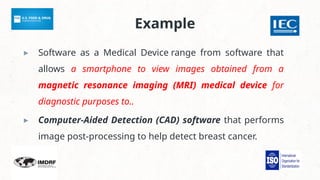 Example
▸ Software as a Medical Device range from software that
allows a smartphone to view images obtained from a
magnetic resonance imaging (MRI) medical device for
diagnostic purposes to..
▸ Computer-Aided Detection (CAD) software that performs
image post-processing to help detect breast cancer.
 