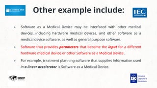Other example include:
▸ Software as a Medical Device may be interfaced with other medical
devices, including hardware medical devices, and other software as a
medical device software, as well as general purpose software.
▸ Software that provides parameters that become the input for a different
hardware medical device or other Software as a Medical Device.
▸ For example, treatment planning software that supplies information used
in a linear accelerator is Software as a Medical Device.
 