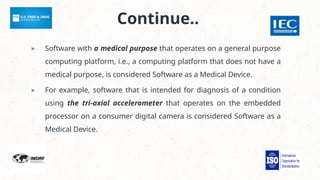 Continue..
▸ Software with a medical purpose that operates on a general purpose
computing platform, i.e., a computing platform that does not have a
medical purpose, is considered Software as a Medical Device.
▸ For example, software that is intended for diagnosis of a condition
using the tri-axial accelerometer that operates on the embedded
processor on a consumer digital camera is considered Software as a
Medical Device.
 