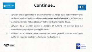 Continue..
▸ Software that is connected to a hardware medical device but is not needed by that
hardware medical device to achieve its intended medical purpose is Software as a
Medical Device and not an accessory to the hardware medical device.
▸ Software as a Medical Device is capable of running on general purpose
(nonmedical purpose) computing platforms.
▸ Software as a medical device running on these general purpose computing
platforms could be located in a hardware medical device.
 