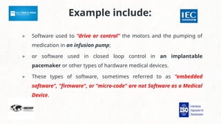 Example include:
▸ Software used to "drive or control" the motors and the pumping of
medication in an infusion pump;
▸ or software used in closed loop control in an implantable
pacemaker or other types of hardware medical devices.
▸ These types of software, sometimes referred to as "embedded
software", "firmware", or "micro-code" are not Software as a Medical
Device.
 
