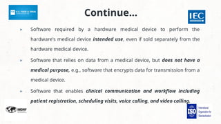 Continue…
▸ Software required by a hardware medical device to perform the
hardware's medical device intended use, even if sold separately from the
hardware medical device.
▸ Software that relies on data from a medical device, but does not have a
medical purpose, e.g., software that encrypts data for transmission from a
medical device.
▸ Software that enables clinical communication and workflow including
patient registration, scheduling visits, voice calling, and video calling.
 