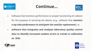 Continue…
▸ Software that monitors performance or proper functioning of a device
for the purpose of servicing the device, (e.g., software that monitors
x-ray tube performance to anticipate the need for replacement), or
▸ software that integrates and analyzes laboratory quality control
data to identify increased random errors or trends in calibration
on IVDs
 