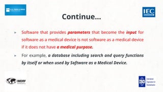 Continue…
▸ Software that provides parameters that become the input for
software as a medical device is not software as a medical device
if it does not have a medical purpose.
▸ For example, a database including search and query functions
by itself or when used by Software as a Medical Device.
 