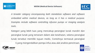 A broader category encompassing both standalone software and software
embedded within medical devices, as long as it has a medical purpose.
Examples include software controlling infusion pumps or imaging analysis
tools.
Kategori yang lebih luas yang mencakup perangkat lunak mandiri dan
perangkat lunak yang tertanam dalam alat kesehatan, selama perangkat
lunak tersebut memiliki tujuan medis. Contohnya termasuk perangkat
lunak yang mengendalikan pompa infus atau alat analisis pencitraan.
MDSW (Medical Device Software)
 