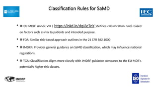 Classification Rules for SaMD
 ❇ EU MDR: Annex VIII ( https://lnkd.in/dqJ3e7nY )defines classification rules based
on factors such as risk to patients and intended purpose.
 ❇ FDA: Similar risk-based approach outlines in the 21 CFR 862.1000
 ❇ IMDRF: Provides general guidance on SaMD classification, which may influence national
regulations.
 ❇ TGA: Classification aligns more closely with IMDRF guidance compared to the EU MDR's
potentially higher risk classes.
 