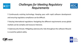 Challenges for Meeting Regulatory
Requirements
🔲 Continuously evolving technology: Keeping pace with rapid software development
and ensuring regulatory compliance can be difficult.
🔲 Varying international regulations: Navigating the different requirements across global
markets can be complex and resource-intensive.
🔲 Cybersecurity threats: Mitigating cybersecurity risks throughout the software lifecycle
is crucial for patient safety.
 