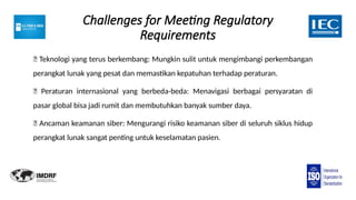 Challenges for Meeting Regulatory
Requirements
🔲 Teknologi yang terus berkembang: Mungkin sulit untuk mengimbangi perkembangan
perangkat lunak yang pesat dan memastikan kepatuhan terhadap peraturan.
🔲 Peraturan internasional yang berbeda-beda: Menavigasi berbagai persyaratan di
pasar global bisa jadi rumit dan membutuhkan banyak sumber daya.
🔲 Ancaman keamanan siber: Mengurangi risiko keamanan siber di seluruh siklus hidup
perangkat lunak sangat penting untuk keselamatan pasien.
 