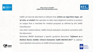 What about of SaMD?
(IMDRF MDCE WG/N56FINAL:2019)
• SaMD can best be described as software that utilizes an algorithm (logic, set
of rules, or model) that operates on data input (digitized content) to produce
an output that is intended for medical purposes as defined by the SaMD
manufacturer.
• Like other medical device, SaMD clinical evaluation should be consistent with
this document.
• Moreover, IMDRF developed a specific guidance document “Software as a
Medical Device (SaMD): Clinical Evaluation SaMD WG/N41:2017” to address
more detailed instructions on SaMD clinical evaluation.
 