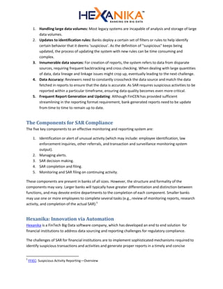 1. Handling large data volumes: Most legacy systems are incapable of analysis and storage of large
data volumes.
2. Updates to identification rules: Banks deploy a certain set of filters or rules to help identify
certain behavior that it deems ‘suspicious’. As the definition of "suspicious" keeps being
updated, the process of updating the system with new rules can be time consuming and
complex.
3. Innumerable data sources: For creation of reports, the system refers to data from disparate
sources, requiring frequent backtracking and cross checking. When dealing with large quantities
of data, data lineage and linkage issues might crop up, eventually leading to the next challenge.
4. Data Accuracy: Reviewers need to constantly crosscheck the data source and match the data
fetched in reports to ensure that the data is accurate. As SAR requires suspicious activities to be
reported within a particular timeframe, ensuring data quality becomes even more critical.
5. Frequent Report Generation and Updating: Although FinCEN has provided sufficient
streamlining in the reporting format requirement, bank generated reports need to be update
from time to time to remain up to date.
The Components for SAR Compliance
The five key components to an effective monitoring and reporting system are:
1. Identification or alert of unusual activity (which may include: employee identification, law
enforcement inquiries, other referrals, and transaction and surveillance monitoring system
output).
2. Managing alerts.
3. SAR decision making.
4. SAR completion and filing.
5. Monitoring and SAR filing on continuing activity.
These components are present in banks of all sizes. However, the structure and formality of the
components may vary. Larger banks will typically have greater differentiation and distinction between
functions, and may devote entire departments to the completion of each component. Smaller banks
may use one or more employees to complete several tasks (e.g., review of monitoring reports, research
activity, and completion of the actual SAR).5
Hexanika: Innovation via Automation
Hexanika is a FinTech Big Data software company, which has developed an end to end solution for
financial institutions to address data sourcing and reporting challenges for regulatory compliance.
The challenges of SAR for financial institutions are to implement sophisticated mechanisms required to
identify suspicious transactions and activities and generate proper reports in a timely and concise
5
FFIEC: Suspicious Activity Reporting—Overview
 
