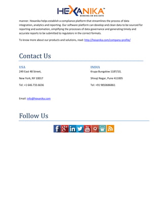 manner. Hexanika helps establish a compliance platform that streamlines the process of data
integration, analytics and reporting. Our software platform can develop and clean data to be sourced for
reporting and automation, simplifying the processes of data governance and generating timely and
accurate reports to be submitted to regulators in the correct formats.
To know more about our products and solutions, read: http://hexanika.com/company-profile/
Contact Us
USA
249 East 48 Street,
New York, NY 10017
Tel: +1 646.733.6636
INDIA
Krupa Bungalow 1187/10,
Shivaji Nagar, Pune 411005
Tel: +91 9850686861
Email: info@hexanika.com
Follow Us
 