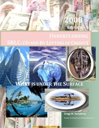 p




                      200  
                      2 08 
                         Edition
                       

                UN RSTANDIN  
                 NDER     NG
SBLC
S CS (STAND BY  LETT  OF CREDI ) 
          D        TERS      IT




    WHAT  UNDER T SURF  
       T IS U   THE  FACE




                      Gregg W. Humphr  
                      G             rey
                      Ovadya Funding Group Inte
                      O                       ernational, In
                                                           nc. 
 
