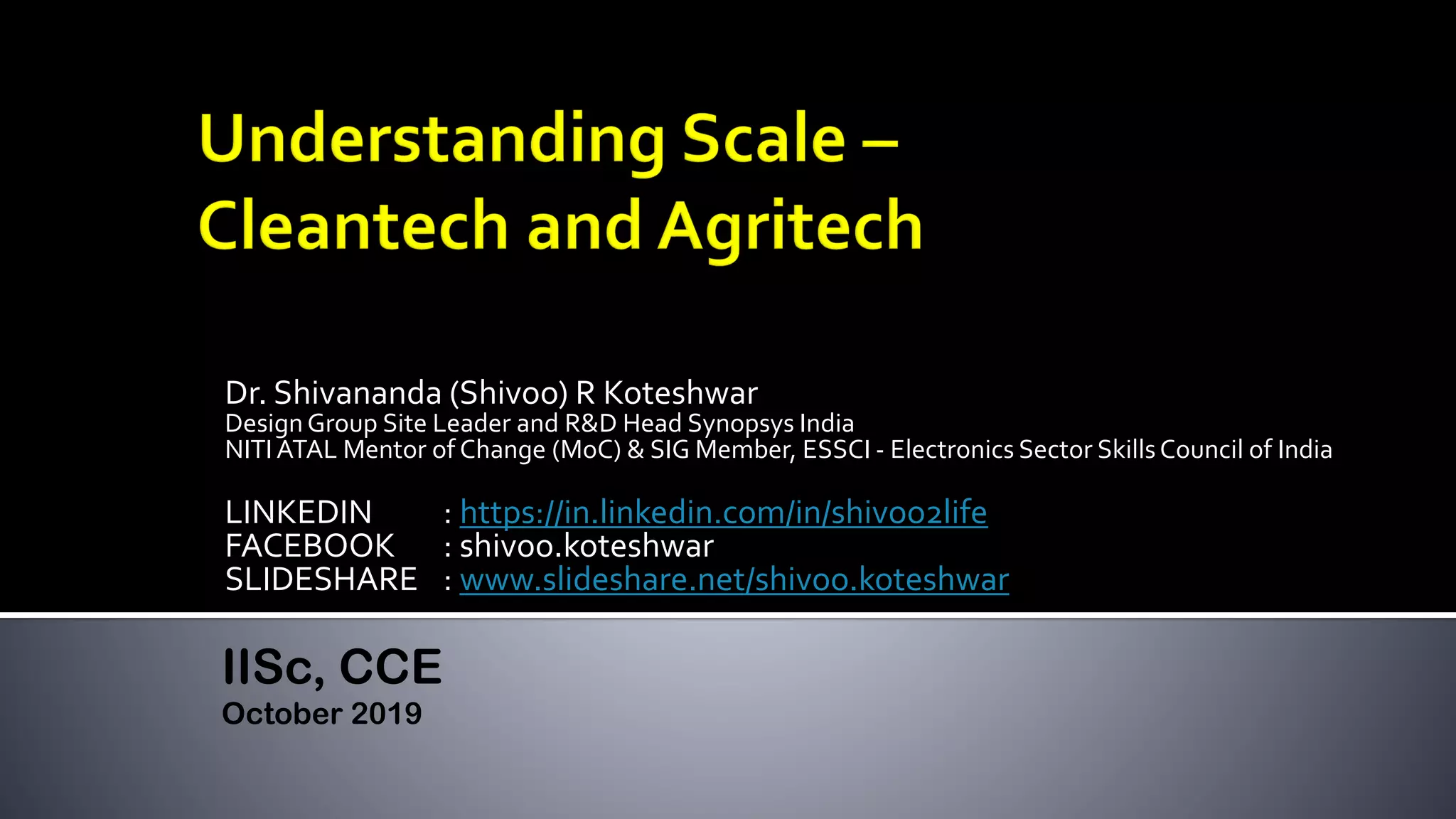Dr. Shivananda (Shivoo) R Koteshwar
DesignGroup Site Leader and R&D Head Synopsys India
NITI ATAL Mentor of Change (MoC) & SIG Member, ESSCI - Electronics Sector SkillsCouncil of India
LINKEDIN : https://in.linkedin.com/in/shivoo2life
FACEBOOK : shivoo.koteshwar
SLIDESHARE : www.slideshare.net/shivoo.koteshwar
IISc, CCE
October 2019
 