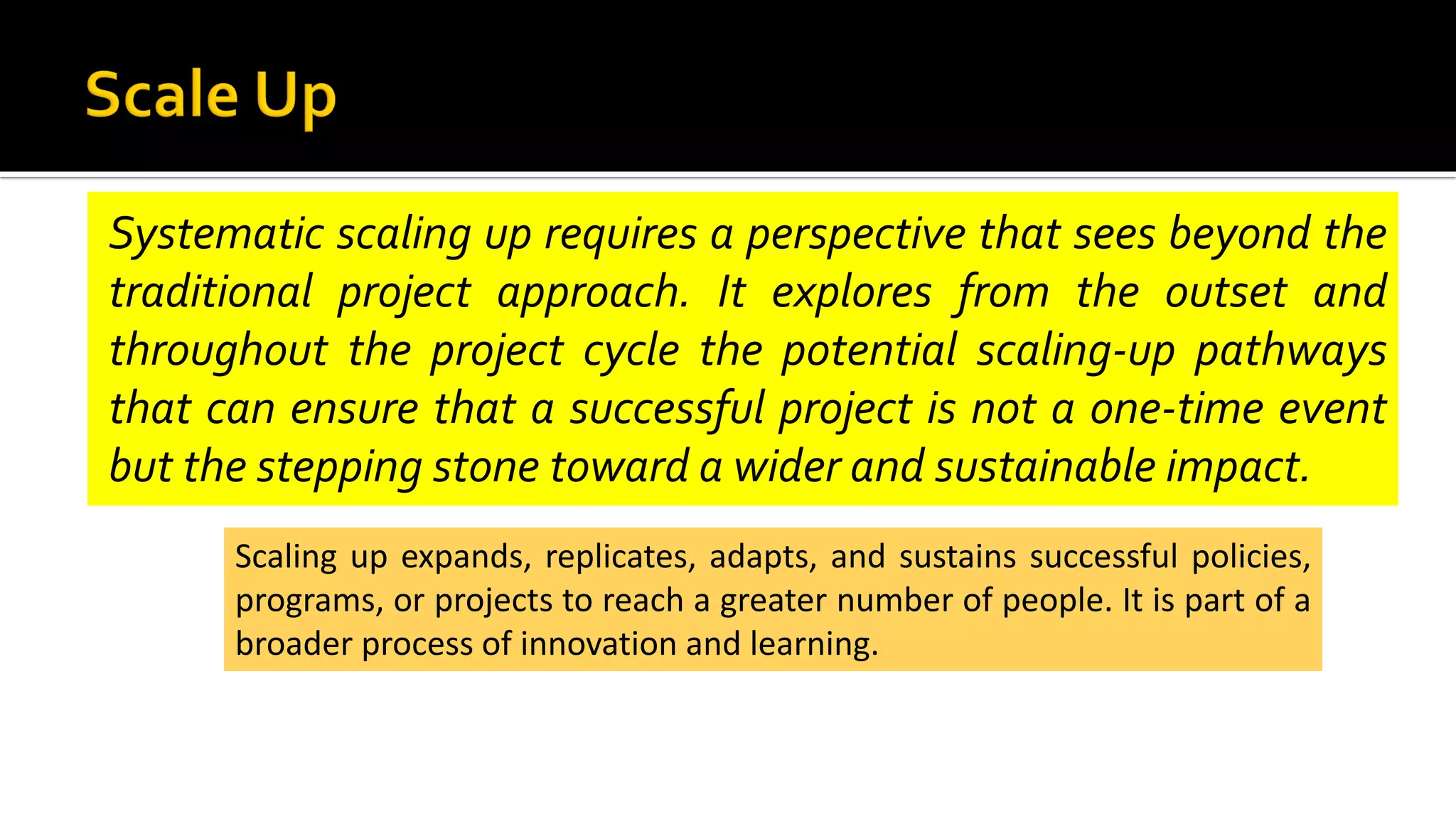 Systematic scaling up requires a perspective that sees beyond the
traditional project approach. It explores from the outset and
throughout the project cycle the potential scaling-up pathways
that can ensure that a successful project is not a one-time event
but the stepping stone toward a wider and sustainable impact.
Scaling up expands, replicates, adapts, and sustains successful policies,
programs, or projects to reach a greater number of people. It is part of a
broader process of innovation and learning.
 